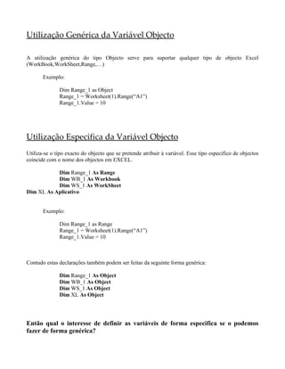 Utilização Genérica da Variável Objecto

A utilização genérica do tipo Objecto serve para suportar qualquer tipo de objecto Excel
(WorkBook,WorkSheet,Range,…)

       Exemplo:

              Dim Range_1 as Object
              Range_1 = Worksheet(1).Range(“A1”)
              Range_1.Value = 10




Utilização Especifica da Variável Objecto
Utiliza-se o tipo exacto do objecto que se pretende atribuir à variável. Esse tipo especifico de objectos
coincide com o nome dos objectos em EXCEL.

           Dim Range_1 As Range
           Dim WB_1 As Workbook
           Dim WS_1 As WorkSheet
Dim XL As Aplicativo


       Exemplo:

              Dim Range_1 as Range
              Range_1 = Worksheet(1).Range(“A1”)
              Range_1.Value = 10



Contudo estas declarações também podem ser feitas da seguinte forma genérica:

              Dim Range_1 As Object
              Dim WB_1 As Object
              Dim WS_1 As Object
              Dim XL As Object




Então qual o interesse de definir as variáveis de forma especifica se o podemos
fazer de forma genérica?
 