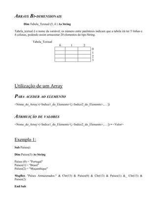 ARRAYS BI-DIMENSIONAIS
       Dim Tabela_Textual (5, 4 ) As String

Tabela_textual é o nome da variável, os número entre parêntesis indicam que a tabela irá ter 5 linhas e
4 colunas, podendo assim armazenar 20 elementos do tipo String.

               Tabela_Textual
                                    0         1        2
                                                              0
                                                              1
                                                              2
                                                              3




Utilização de um Array

PARA ACEDER AO ELEMENTO
<Nome_do_Array>(<Indice1_do_Elemento>[,<Indice2_do_Elemento>,… ])



ATRIBUIÇÃO DE VALORES
<Nome_do_Array>(<Indice1_do_Elemento>[,<Indice2_do_Elemento>,… ]) = <Valor>




Exemplo 1:
Sub Países()

Dim Países(3) As String

Países (0) = "Portugal"
Países(1) = "Brasil"
Países(2) = "Moçambique"

MsgBox "Países Armazenados:" & Chr(13) & Países(0) & Chr(13) & Países(1) &_ Chr(13) &
Países(2)

End Sub
 