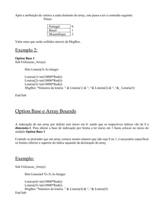Após a atribuição de valores a cada elemento do array, este passa a ter o conteúdo seguinte:
                      Países

                          Portugal          0
                          Brasil            1
                          Moçambique        2

Valor estes que serão exibidos através da MsgBox.

Exemplo 2:
Option Base 1
Sub Utilizacao_Array()

       Dim Lotaria(3) As Integer

       Lotaria(1)=int(10000*Rnd())
       Lotaria(2)=int(10000*Rnd())
       Lotaria(3)=int(10000*Rnd())
       MsgBox “Números da lotaria: ” & Lotaria(1) & “, “& Lotaria(2) & “, “&_ Lotaria(3)

End Sub




Option Base e Array Bounds

A indexação de um array por defeito tem inicio em 0, sendo que os respectivos índices vão de 0 a
dimensão-1. Para alterar a base de indexação por forma a ter inicio em 1 basta colocar no inicio do
módulo Option Base 1

Contudo se pretender que um array comece noutro número que não seja 0 ou 1, é necessário especificar
os limites inferior e superior do índice aquando da declaração do array.




Exemplo:
Sub Utilizacao_Array()

       Dim Lotaria(4 To 5) As Integer

      Lotaria(4)=int(10000*Rnd())
      Lotaria(5)=int(10000*Rnd())
      MsgBox “Números da lotaria: ” & Lotaria(4) & “, “& Lotaria(5)
End Sub
 