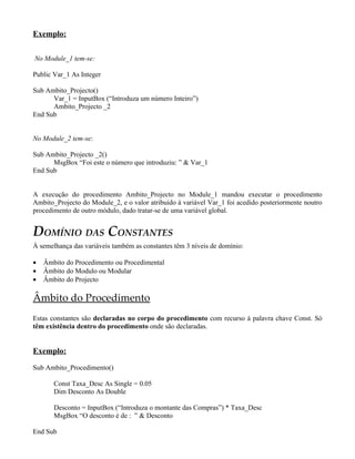 Exemplo:

No Module_1 tem-se:

Public Var_1 As Integer

Sub Ambito_Projecto()
      Var_1 = InputBox (“Introduza um número Inteiro”)
      Ambito_Projecto _2
End Sub


No Module_2 tem-se:

Sub Ambito_Projecto _2()
      MsgBox “Foi este o número que introduziu: ” & Var_1
End Sub


A execução do procedimento Ambito_Projecto no Module_1 mandou executar o procedimento
Ambito_Projecto do Module_2, e o valor atribuído à variável Var_1 foi acedido posteriormente noutro
procedimento de outro módulo, dado tratar-se de uma variável global.


DOMÍNIO DAS CONSTANTES
À semelhança das variáveis também as constantes têm 3 níveis de domínio:

•   Âmbito do Procedimento ou Procedimental
•   Âmbito do Modulo ou Modular
•   Âmbito do Projecto

Âmbito do Procedimento
Estas constantes são declaradas no corpo do procedimento com recurso à palavra chave Const. Só
têm existência dentro do procedimento onde são declaradas.


Exemplo:

Sub Ambito_Procedimento()

       Const Taxa_Desc As Single = 0.05
       Dim Desconto As Double

       Desconto = InputBox (“Introduza o montante das Compras”) * Taxa_Desc
       MsgBox “O desconto é de : ” & Desconto

End Sub
 