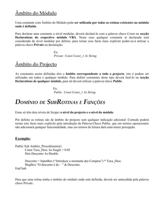 Âmbito do Módulo
Uma constante com Âmbito do Módulo pode ser utilizada por todas as rotinas existentes no módulo
onde é definida.

Para declarar uma constante a nível modular, deverá declará-la com a palavra chave Const na secção
Declarations do respectivo módulo VBA. Neste caso qualquer constante aí declarada será
considerada de nível modular por defeito, para tornar esse facto mais explicito poder-se-á utilizar a
palavra chave Private na declaração:

                             Ex:
                             Private Const Const_1 As String

Âmbito do Projecto
As constantes assim definidas têm o âmbito correspondente a todo o projecto, isto é podem ser
utilizadas em todos e qualquer módulo. Para definir constantes deste tipo deverá fazê-lo na secção
Declarations de qualquer módulo, para tal deverá utilizar a palavra chave Public.

                            Ex:
                            Public Const Const_1 As String


DOMÍNIO DE SUBROTINAS E FUNÇÕES
Estas só têm dois níveis de Scope: o nível do projecto e o nível do módulo.

Por defeito as rotinas são de âmbito do projecto sem qualquer indicação adicional. Contudo poderá
tornar este facto mais explicito pela introdução da Palavra-Chave Public, que em termos operacionais
não adicionará qualquer funcionalidade, mas em termos de leitura dará uma maior percepção.


Exemplo:

Public Sub Ambito_Procedimento()
       Const Taxa_Desc As Single = 0.05
       Dim Desconto As Double

      Desconto = InputBox (“Introduza o montante das Compras”) * Taxa_Desc
      MsgBox “O desconto é de : ” & Desconto
End Sub


Para que uma rotina tenha o âmbito do módulo onde está definida, deverá ser antecedida pela palavra
chave Private.
 