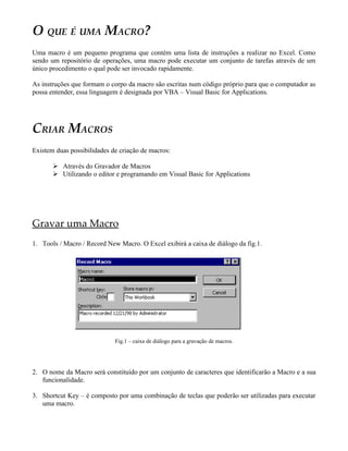 O QUE É UMA MACRO?
Uma macro é um pequeno programa que contém uma lista de instruções a realizar no Excel. Como
sendo um repositório de operações, uma macro pode executar um conjunto de tarefas através de um
único procedimento o qual pode ser invocado rapidamente.

As instruções que formam o corpo da macro são escritas num código próprio para que o computador as
possa entender, essa linguagem é designada por VBA – Visual Basic for Applications.




CRIAR MACROS
Existem duas possibilidades de criação de macros:

        Através do Gravador de Macros
        Utilizando o editor e programando em Visual Basic for Applications




Gravar uma Macro
1. Tools / Macro / Record New Macro. O Excel exibirá a caixa de diálogo da fig.1.




                             Fig.1 – caixa de diálogo para a gravação de macros.




2. O nome da Macro será constituído por um conjunto de caracteres que identificarão a Macro e a sua
   funcionalidade.

3. Shortcut Key – é composto por uma combinação de teclas que poderão ser utilizadas para executar
   uma macro.
 