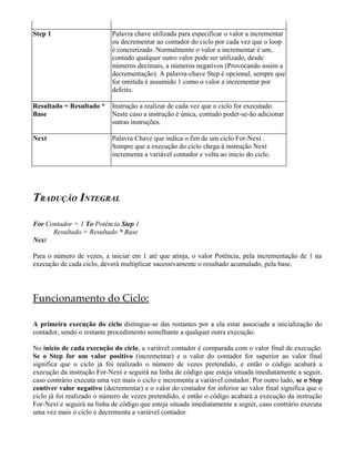 Step 1                      Palavra chave utilizada para especificar o valor a incrementar
                            ou decrementar ao contador do ciclo por cada vez que o loop
                            é concretizado. Normalmente o valor a incrementar é um,
                            contudo qualquer outro valor pode ser utilizado, desde
                            números decimais, a números negativos (Provocando assim a
                            decrementação). A palavra-chave Step é opcional, sempre que
                            for omitida é assumido 1 como o valor a incrementar por
                            defeito.

Resultado = Resultado *     Instrução a realizar de cada vez que o ciclo for executado.
Base                        Neste caso a instrução é única, contudo poder-se-ão adicionar
                            outras instruções.

Next                        Palavra Chave que indica o fim de um ciclo For-Next .
                            Sempre que a execução do ciclo chega à instrução Next
                            incrementa a variável contador e volta ao inicio do ciclo.




TRADUÇÃO INTEGRAL

For Contador = 1 To Potência Step 1
      Resultado = Resultado * Base
Next

Para o número de vezes, a iniciar em 1 até que atinja, o valor Potência, pela incrementação de 1 na
execução de cada ciclo, deverá multiplicar sucessivamente o resultado acumulado, pela base.




Funcionamento do Ciclo:

A primeira execução do ciclo distingue-se das restantes por a ela estar associada a inicialização do
contador, sendo o restante procedimento semelhante a qualquer outra execução.

No inicio de cada execução do ciclo, a variável contador é comparada com o valor final de execução.
Se o Step for um valor positivo (incrementar) e o valor do contador for superior ao valor final
significa que o ciclo já foi realizado o número de vezes pretendido, e então o código acabará a
execução da instrução For-Next e seguirá na linha de código que esteja situada imediatamente a seguir,
caso contrário executa uma vez mais o ciclo e incrementa a variável contador. Por outro lado, se o Step
contiver valor negativo (decrementar) e o valor do contador for inferior ao valor final significa que o
ciclo já foi realizado o número de vezes pretendido, e então o código acabará a execução da instrução
For-Next e seguirá na linha de código que esteja situada imediatamente a seguir, caso contrário executa
uma vez mais o ciclo e decrementa a variável contador.
 