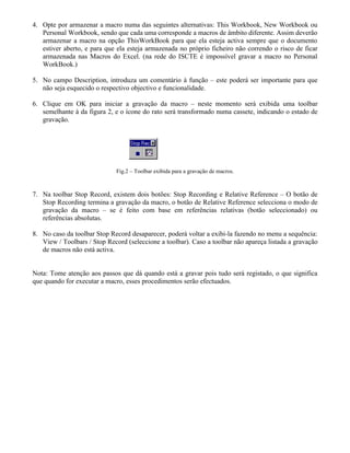 4. Opte por armazenar a macro numa das seguintes alternativas: This Workbook, New Workbook ou
   Personal Workbook, sendo que cada uma corresponde a macros de âmbito diferente. Assim deverão
   armazenar a macro na opção ThisWorkBook para que ela esteja activa sempre que o documento
   estiver aberto, e para que ela esteja armazenada no próprio ficheiro não correndo o risco de ficar
   armazenada nas Macros do Excel. (na rede do ISCTE é impossível gravar a macro no Personal
   WorkBook.)

5. No campo Description, introduza um comentário à função – este poderá ser importante para que
   não seja esquecido o respectivo objectivo e funcionalidade.

6. Clique em OK para iniciar a gravação da macro – neste momento será exibida uma toolbar
   semelhante à da figura 2, e o ícone do rato será transformado numa cassete, indicando o estado de
   gravação.




                             Fig.2 – Toolbar exibida para a gravação de macros.



7. Na toolbar Stop Record, existem dois botões: Stop Recording e Relative Reference – O botão de
   Stop Recording termina a gravação da macro, o botão de Relative Reference selecciona o modo de
   gravação da macro – se é feito com base em referências relativas (botão seleccionado) ou
   referências absolutas.

8. No caso da toolbar Stop Record desaparecer, poderá voltar a exibi-la fazendo no menu a sequência:
   View / Toolbars / Stop Record (seleccione a toolbar). Caso a toolbar não apareça listada a gravação
   de macros não está activa.


Nota: Tome atenção aos passos que dá quando está a gravar pois tudo será registado, o que significa
que quando for executar a macro, esses procedimentos serão efectuados.
 