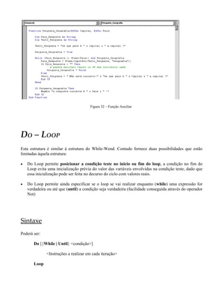 Figura 32 – Função Auxiliar




DO – LOOP
Esta estrutura é similar à estrutura do While-Wend. Contudo fornece duas possibilidades que estão
limitadas àquela estrutura:

•   Do Loop permite posicionar a condição teste no inicio ou fim do loop, a condição no fim do
    Loop evita uma inicialização prévia do valor das variáveis envolvidas na condição teste, dado que
    essa inicialização pode ser feita no decurso do ciclo com valores reais.

•   Do Loop permite ainda especificar se o loop se vai realizar enquanto (while) uma expressão for
    verdadeira ou até que (until) a condição seja verdadeira (facilidade conseguida através do operador
    Not)




Sintaxe
Poderá ser:

       Do [{While | Until} <condição>]

              <Instruções a realizar em cada iteração>

       Loop
 