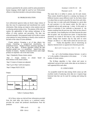 scenarios generated by the system could be easily presented in
human language which might be used by Law Enforcement
officers to help them decided a crime prevention strategy.
III. PROBLEM SOLUTION
Law enforcement agencies today are faced a large volume of
data that must be preprocessed and transformed into useful
information. Data mining can improve crime analysis and aid
in reducing and preventing crime. The purpose of this study to
explore the applicability of data mining techniques in the
efforts of crime analysis and prevention. The data was
collected manually. Our proposed model will be able to extract
crime patterns by using clustering to classify crime records on
the basis of the values of crime attributes.
Cluster analysis: Grouping a set of data objects into
clusters. Clustering is unsupervised classification: no
predefined Classes. Simple K-Means clustering algorithm is
used in this paper. K-Means algorithm clusters the data
members groups were m is predefined. Input-Crime type,
Number of clusters, Number of Iteration Initial seeds might
produce an important role in the final results.
Step 1: Randomly Choose cluster centers.
Step 2: Assign instance to cluster based on
their distance to the cluster centers.
Step 3: Centers of clusters are adjusted.
Step 4: go to Step 1 until convergence.
Step 5: Output X0,X1,X2,X3.
Output
Table 2: Confusion Matrix
All of these values are derived from information provided
from the truth table, also known as a confusion matrix,
provides the actual and predicted classifications from the
predictor.
TPR= a/a+b………………..(2)
FPR = b/b+d……………….(3)
Accuracy= a+d/a+b+c+d…..(4)
Precision= a/a+b…………...(5)
The mean idea is to define k centers, one for each cluster.
These centers should be placed in a cunning way because of
Different location causes different result. So, the better choice
is to place them as much as possible far away from each other.
The next step is to take each point belonging to a given data
set and associate it to the nearest center. the first step is
completed and an early group age is done. At this point we
need to re-calculate k new centroids as barycenter of the
clusters resulting from the previous step. After we have these k
new centroids, a new binding has to be done between the same
data set points and the nearest new center. A loop has been
generated. As a result of this loop we may notice that the k
centers change their location step by step until no more
changes are done or in other words centers do not move any
more. Finally, this algorithm aims at minimizing an
objective function know as squared error function given by:
J(v)= ( )2 1 1 xi vj c i ci j −∑∑ = = (1)…..(6)
Whereas,
‘||xi - vj||’ is the Euclidean distance between xi and vj
‘ci’ is the number of data points in ith cluster. ‘c’ is the
number of cluster centers.
The K-Mean algorithm is fast, robust and easier to
understand. and gives best results when data set are distinct or
well separated from each other.
IV. CONCLUSION
An acceptable model for data mining which comes up with
excellent results of analyzing crime data set; it requires huge
historical data that can be used for creating and testing the
model.
 