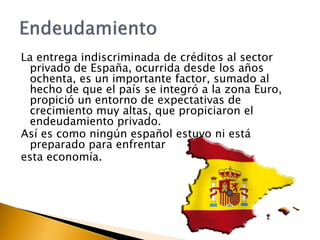 La entrega indiscriminada de créditos al sector 
privado de España, ocurrida desde los años 
ochenta, es un importante factor, sumado al 
hecho de que el país se integró a la zona Euro, 
propició un entorno de expectativas de 
crecimiento muy altas, que propiciaron el 
endeudamiento privado. 
Así es como ningún español estuvo ni está 
preparado para enfrentar 
esta economía. 
 