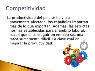 La productividad del país se ha visto 
gravemente afectada; los españoles importan 
más de lo que exportan. Además, las estrictas 
normas establecidas para el ámbito laboral, 
hacen que el conseguir un empleo sea una 
tarea sumamente difícil. La clave está en 
mejorar la productividad. 
 