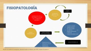 ALTERACION EN LA
AUTOREGULACION
DE LA PRESION
ARTERIAL
AUMENTO
ABRUPTO DE
LA TA
OXIDO
NITRICO
DAÑO
ENDOTELIAL
MARCADORES
INFLAMATORIOS
• ENDOTELINA 1
• MOLECULAS DE
ADHESION
• CITOCINAS
• COAGULACION
• AGREGACION
PLAQUETARIA
• AUMENTA LA
PERMEABILIDAD
CAPILAR
• VASOCONSTRICCION
ANGIOTENSINA II
Practica de medicina de emergencias, educación basada en evidencia, junio 2023, volumen 25 numero 6
 