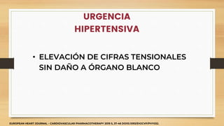 URGENCIA
HIPERTENSIVA
• ELEVACIÓN DE CIFRAS TENSIONALES
SIN DAÑO A ÓRGANO BLANCO
EUROPEAN HEART JOURNAL – CARDIOVASCULAR PHARMACOTHERAPY 2019 5, 37-46 DOI10.1093/EHJCVP/PVY032.
 