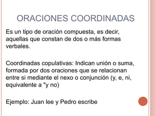 ORACIONES COORDINADAS
Es un tipo de oración compuesta, es decir,
aquellas que constan de dos o más formas
verbales.
Coordinadas copulativas: Indican unión o suma,
formada por dos oraciones que se relacionan
entre si mediante el nexo o conjunción (y, e, ni,
equivalente a "y no)
Ejemplo: Juan lee y Pedro escribe
 