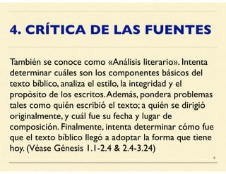 4. CRÍTICA DE LAS FUENTES
También se conoce como «Análisis literario». Intenta
determinar cuáles son los componentes básicos del
texto bíblico, analiza el estilo, la integridad y el
propósito de los escritos.Además, pondera problemas
tales como quién escribió el texto; a quién se dirigió
originalmente, y cuál fue su fecha y lugar de
composición. Finalmente, intenta determinar cómo fue
que el texto bíblico llegó a adoptar la forma que tiene
hoy. (Véase Génesis 1.1-2.4 & 2.4-3.24)
6
 