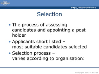 http://www.bized.co.uk
Copyright 2007 – Biz/ed
Selection
• The process of assessing
candidates and appointing a post
holder
• Applicants short listed –
most suitable candidates selected
• Selection process –
varies according to organisation:
 