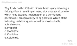 78-y,F, MV on the ICU with diffuse brain injury following a
fall, significant renal impairment, sick sinus syndrome for
which he is awaiting implantation of a permanent
pacemaker, proven allergy to egg protein. Which of the
following sedative agents would be most suitable
a. Midazolam.
b. Propofol.
c. Etomidate.
d. Clonidine.
e. Ketamine.
304a
Critical Care revision notes
Dr.Sherif Badrawy
 