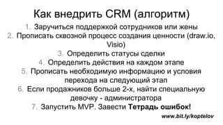 Как внедрить CRM (алгоритм)
1. Заручиться поддержкой сотрудников или жены
2. Прописать сквозной процесс создания ценности (draw.io,
Visio)
3. Определить статусы сделки
4. Определить действия на каждом этапе
5. Прописать необходимую информацию и условия
перехода на следующий этап
6. Если продажников больше 2-х, найти специальную
девочку - администратора
7. Запустить MVP. Завести Тетрадь ошибок!
www.bit.ly/koptelov
 