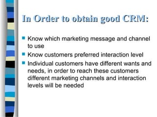 In Order to obtain good CRM:In Order to obtain good CRM:
 Know which marketing message and channel
to use
 Know customers preferred interaction level
 Individual customers have different wants and
needs, in order to reach these customers
different marketing channels and interaction
levels will be needed
 