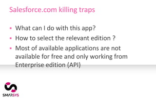 Salesforce.com killing traps

   What can I do with this app?
   How to select the relevant edition ?
   Most of available applications are not
    available for free and only working from
    Enterprise edition (API)
 