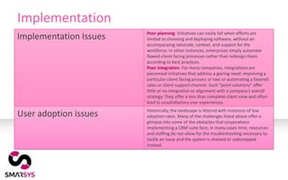 Implementation
                        Poor planning: Initiatives can easily fail when efforts are
Implementation Issues   limited to choosing and deploying software, without an
                        accompanying rationale, context, and support for the
                        workforce. In other instances, enterprises simply automate
                        flawed client-facing processes rather than redesign them
                        according to best practices.
                        Poor integration: For many companies, integrations are
                        piecemeal initiatives that address a glaring need: improving a
                        particular client-facing process or two or automating a favored
                        sales or client support channel. Such “point solutions” offer
                        little or no integration or alignment with a company’s overall
                        strategy. They offer a less than complete client view and often
                        lead to unsatisfactory user experiences.
                        Historically, the landscape is littered with instances of low
User adoption issues    adoption rates. Many of the challenges listed above offer a
                        glimpse into some of the obstacles that corporations
                        implementing a CRM suite face; in many cases time, resources
                        and staffing do not allow for the troubleshooting necessary to
                        tackle an issue and the system is shelved or sidestepped
                        instead.
 