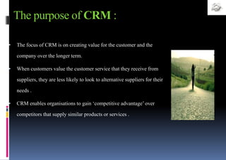 The purpose of CRM :
• The focus of CRM is on creating value for the customer and the
company over the longer term.
• When customers value the customer service that they receive from
suppliers, they are less likely to look to alternative suppliers for their
needs .
• CRM enables organisations to gain ‘competitive advantage’ over
competitors that supply similar products or services .
 