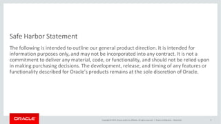 Safe Harbor Statement
Copyright © 2015, Oracle and/or its affiliates. All rights reserved. | Oracle Confidential – Restricted 3
The following is intended to outline our general product direction. It is intended for
information purposes only, and may not be incorporated into any contract. It is not a
commitment to deliver any material, code, or functionality, and should not be relied upon
in making purchasing decisions. The development, release, and timing of any features or
functionality described for Oracle’s products remains at the sole discretion of Oracle.
 