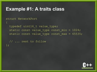 Example #1: A traits class
struct NetworkPort
{
typedef uint16_t value_type;
static const value_type const_min = 1024;
static const value_type const_max = 65535;
// ... rest to follow
};
 