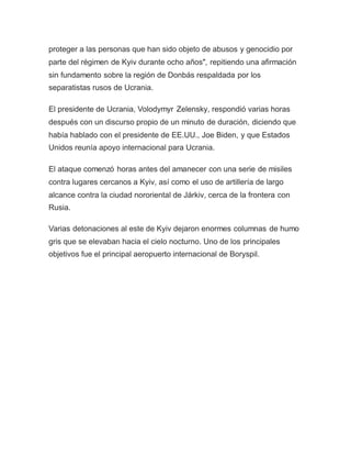 proteger a las personas que han sido objeto de abusos y genocidio por
parte del régimen de Kyiv durante ocho años", repitiendo una afirmación
sin fundamento sobre la región de Donbás respaldada por los
separatistas rusos de Ucrania.
El presidente de Ucrania, Volodymyr Zelensky, respondió varias horas
después con un discurso propio de un minuto de duración, diciendo que
había hablado con el presidente de EE.UU., Joe Biden, y que Estados
Unidos reunía apoyo internacional para Ucrania.
El ataque comenzó horas antes del amanecer con una serie de misiles
contra lugares cercanos a Kyiv, así como el uso de artillería de largo
alcance contra la ciudad nororiental de Járkiv, cerca de la frontera con
Rusia.
Varias detonaciones al este de Kyiv dejaron enormes columnas de humo
gris que se elevaban hacia el cielo nocturno. Uno de los principales
objetivos fue el principal aeropuerto internacional de Boryspil.
 