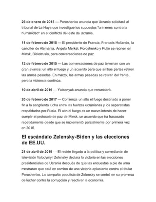 26 de enero de 2015 — Poroshenko anuncia que Ucrania solicitará al
tribunal de La Haya que investigue los supuestos "crímenes contra la
humanidad" en el conflicto del este de Ucrania.
11 de febrero de 2015 — El presidente de Francia, Francois Hollande, la
canciller de Alemania, Angela Merkel, Poroshenko y Putin se reúnen en
Minsk, Bielorrusia, para conversaciones de paz.
12 de febrero de 2015 — Las conversaciones de paz terminan con un
gran avance: un alto el fuego y un acuerdo para que ambas partes retiren
las armas pesadas. En marzo, las armas pesadas se retiran del frente,
pero la violencia continúa.
10 de abril de 2016 — Yatsenyuk anuncia que renunciará.
20 de febrero de 2017 — Comienza un alto el fuego destinado a poner
fin a la sangrienta lucha entre las fuerzas ucranianas y los separatistas
respaldados por Rusia. El alto el fuego es un nuevo intento de hacer
cumplir el protocolo de paz de Minsk, un acuerdo que ha fracasado
repetidamente desde que se implementó parcialmente por primera vez
en 2015.
El escándalo Zelensky-Biden y las elecciones
de EE.UU.
21 de abril de 2019 — El recién llegado a la política y comediante de
televisión Volodymyr Zelensky declara la victoria en las elecciones
presidenciales de Ucrania después de que las encuestas a pie de urna
mostraran que está en camino de una victoria aplastante contra el titular
Poroshenko. La campaña populista de Zelensky se centró en su promesa
de luchar contra la corrupción y reactivar la economía.
 
