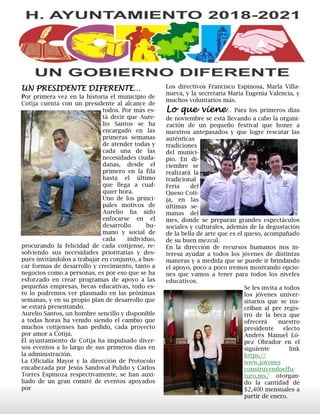 UN PRESIDENTE DIFERENTE…
Por primera vez en la historia el municipio de
Cotija cuenta con un presidente al alcance de
todos. Por más es-
tá decir que Aure-
lio Santos se ha
encargado en las
primeras semanas
de atender todas y
cada una de las
necesidades ciuda-
danas, desde el
primero en la fila
hasta el último
que llega a cual-
quier hora.
Uno de los princi-
pales motivos de
Aurelio ha sido
enfocarse en el
desarrollo hu-
mano y social de
cada individuo,
procurando la felicidad de cada cotijense, re-
solviendo sus necesidades prioritarias y des-
pués invitándolos a trabajar en conjunto, a bus-
car formas de desarrollo y crecimiento, tanto a
negocios como a personas, es por eso que se ha
esforzado en crear programas de apoyo a las
pequeñas empresas, becas educativas, todo es-
to lo podremos ver plasmado en las próximas
semanas, y en su propio plan de desarrollo que
se estará presentando.
Aurelio Santos, un hombre sencillo y disponible
a todas horas ha venido siendo el cambio que
muchos cotijenses han pedido, cada proyecto
por amor a Cotija.
El ayuntamiento de Cotija ha impulsado diver-
sos eventos a lo largo de sus primeros días en
la administración.
La Oficialía Mayor y la dirección de Protocolo
encabezada por Jesús Sandoval Pulido y Carlos
Torres Espinoza respectivamente, se han auxi-
liado de un gran comité de eventos apoyados
por
Los directivos Francisco Espinosa, Marla Villa-
nueva, y la secretaria María Eugenia Valencia, y
muchos voluntarios más.
Lo que viene… Para los primeros días
de noviembre se está llevando a cabo la organi-
zación de un pequeño festival que honre a
nuestros antepasados y que logre rescatar las
auténticas
tradiciones
del munici-
pio. En di-
ciembre se
realizará la
tradicional
Feria del
Queso Coti-
ja, en las
últimas se-
manas del
mes, donde se preparan grandes espectáculos
sociales y culturales, además de la degustación
de la bella de arte que es el queso, acompañado
de su buen mezcal.
En la dirección de recursos humanos nos in-
teresa ayudar a todos los jóvenes de distintas
maneras y a medida que se puede ir brindando
el apoyo, poco a poco iremos mostrando opcio-
nes que vamos a tener para todos los niveles
educativos.
Se les invita a todos
los jóvenes univer-
sitarios que se ins-
criban al pre regis-
tro de la beca que
ofrecerá nuestro
presidente electo
Andrés Manuel Ló-
pez Obrador en el
siguiente link
https://
www.jovenes
construyendoelfu-
turo.mx/ otorgan-
do la cantidad de
$2,400 mensuales a
partir de enero.
 