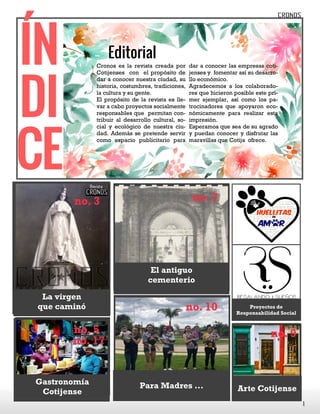 Frase del ba-
rrio_______________________________________________________
______________________________________________________
Editorial
Cronos es la revista creada por
Cotijenses con el propósito de
dar a conocer nuestra ciudad, su
historia, costumbres, tradiciones,
la cultura y su gente.
El propósito de la revista es lle-
var a cabo proyectos socialmente
responsables que permitan con-
tribuir al desarrollo cultural, so-
cial y ecológico de nuestra ciu-
dad. Además se pretende servir
como espacio publicitario para
dar a conocer las empresas coti-
jenses y fomentar así su desarro-
llo económico.
Agradecemos a los colaborado-
res que hicieron posible este pri-
mer ejemplar, así como los pa-
trocinadores que apoyaron eco-
nómicamente para realizar esta
impresión.
Esperamos que sea de su agrado
y puedan conocer y disfrutar las
maravillas que Cotija ofrece.
ÍN
DI
CE
1
no. 3
La virgen
que caminó
no. 9
Arte Cotijense
no. 7
El antiguo
cementerio
no. 10
Para Madres ...
no. 5
Gastronomía
Cotijense
no. 17
Proyectos de
Responsabilidad Social
 