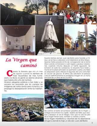 La Virgen que
caminó
Cuenta la historia que era un mes
de agosto cuando la siembra de
maíz necesitaba de más hume-
dad y no llovía; la gente se alarmó diciendo
que habría otro año de hambre.
Hicieron plegarias públicas a San Isidro y se
sacaron en procesión por los campos las
imágenes de varios santos pero no llovía y se
propagó la desesperación entre los habitan-
tes.
Nuestra Señora de San Juan del Barrio para hacerle un tri-
duo; así se hizo y colocaron a la Celestial en el Altar Mayor.
Apenas había pasado el rito de consagración de la Santa
Misa cuando comenzaron a salir negros y gruesos nubarro-
nes, cayendo minutos después un fuerte aguacero. Se
echaron al vuelo las campanas, la orquesta toco tarde y
noche en la plaza principal, se quemaron cuetes y los fieles
se prepararon para ofrecer el segundo día una comunión
en acción de gracias. El último día solicitaron al párroco
colocar definitivamente la prodigiosa imagen en un nicho
principal de un altar de los cruceros.
De camino al barrio encontraron pisaditas de la Virgen, y
al llegar encontraron la capilla repleta de fieles que reza-
ban y lloraban al ver el milagro, noto que no solo los pies
de la Virgen tenían lodo, también su vestido y manto.
Así la Virgen manifestó su voluntad de no abandonar
el lugar a donde la trajo un día don Juan del Barrio
3
 