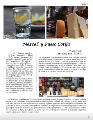 Tradición
de nuestra tierra
Ú
nico, diverso, asombro-
so, autentico… Claro
estamos hablando del
mezcal o también conocido co-
mo ¨aguardiente de maguey¨
hoy en día los especialistas y
compradores de todo el mundo
lo califican como la esencia de
México. Su elaboración es un
proceso único en su tipo, que
parece haber quedado inmóvil
en el tiempo por su carácter ar-
tesanal y ancestral.
Principalmente es elaborado en
las rancherías de los alrededo-
res de Cotija, es muy consumido
en la comunidad ya que lo utili-
zan para relajarse después de
una semana de trabajo arduo o
para celebrar en grande las fies-
tas patronales.
Un aroma que nos penetra hasta el ama, colores crema y
amarillentos que llenan nuestros ojos y sobre todo un ex-
quisito sabor que deleita nuestros paladares, por su
puesto estamos hablando del inigualable queso Cotija. Re-
conocido mundialmente por los mejores chefs, nos enor-
gullece como pobladores el decir que somos cuna culina-
ria de tan exquisito sabor que pone a resonar el nombre
de nuestro hermoso y pintoresco pueblito.
Mezcal y Queso Cotija
El queso Cotija es elaborado de manera artesanal por manos de gente humilde y trabajadora que
habita en las rancherías de esta comunidad, el proceso de elaboración consiste obtener leche fres-
ca y pura de vaca, la cual es colada con una tela especial, posterior se le agrega un líquido que ha-
ce cuajar la leche, una vez ya cuajada es sometida a un proceso en el cual separan el suero del
queso por medio de coladeras, ya que esta colado se le agrega sal y se vierte en prensas de tela en
las cuales van a durar días, meses y hasta años en secarse para ofrecerlo al mercado respectiva-
mente como queso fresco, oreado o seco.
5
 