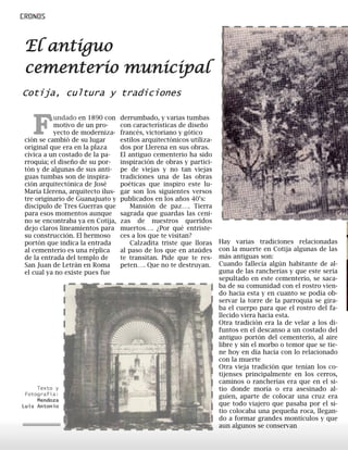 Fundado en 1890 con
motivo de un pro-
yecto de moderniza-
ción se cambió de su lugar
original que era en la plaza
cívica a un costado de la pa-
rroquia; el diseño de su por-
tón y de algunas de sus anti-
guas tumbas son de inspira-
ción arquitectónica de José
María Llerena, arquitecto ilus-
tre originario de Guanajuato y
discípulo de Tres Guerras que
para esos momentos aunque
no se encontraba ya en Cotija,
dejo claros lineamientos para
su construcción. El hermoso
portón que indica la entrada
al cementerio es una réplica
de la entrada del templo de
San Juan de Letrán en Roma
el cual ya no existe pues fue
derrumbado, y varias tumbas
con características de diseño
francés, victoriano y gótico
estilos arquitectónicos utiliza-
dos por Llerena en sus obras.
El antiguo cementerio ha sido
inspiración de obras y partici-
pe de viejas y no tan viejas
tradiciones una de las obras
poéticas que inspiro este lu-
gar son los siguientes versos
publicados en los años 40’s:
Mansión de paz…. Tierra
sagrada que guardas las ceni-
zas de nuestros queridos
muertos…. ¿Por qué entriste-
ces a los que te visitan?
Calzadita triste que lloras
al paso de los que en ataúdes
te transitan. Pide que te res-
peten…. Que no te destruyan.
Cotija, cultura y tradiciones
Hay varias tradiciones relacionadas
con la muerte en Cotija algunas de las
más antiguas son:
Cuando fallecía algún habitante de al-
guna de las rancherías y que este sería
sepultado en este cementerio, se saca-
ba de su comunidad con el rostro vien-
do hacia esta y en cuanto se podía ob-
servar la torre de la parroquia se gira-
ba el cuerpo para que el rostro del fa-
llecido viera hacia esta.
Otra tradición era la de velar a los di-
funtos en el descanso a un costado del
antiguo portón del cementerio, al aire
libre y sin el morbo o temor que se tie-
ne hoy en día hacía con lo relacionado
con la muerte
Otra vieja tradición que tenían los co-
tijenses principalmente en los cerros,
caminos o rancherías era que en el si-
tio donde moría o era asesinado al-
guien, aparte de colocar una cruz era
que todo viajero que pasaba por el si-
tio colocaba una pequeña roca, llegan-
do a formar grandes montículos y que
aun algunos se conservan
El antiguo
cementerio municipal
Texto y
Fotografía:
Mendoza
Luis Antonio
 