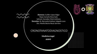 CRONOTANATODIAGNOSTICO
Medicina Legal
AHM9
Alumnos: Guillen López Edgar
Rojas Camaño Rosa Isela
Safranic González Mark Anthony
Docentes: Dr. Bernardo Esteban Salgado Luna
Dra. Marilú Decire Reuiz Serrano
 