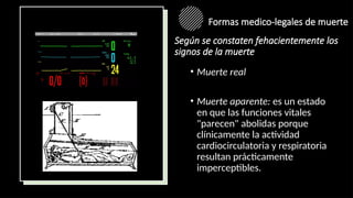 Formas medico-legales de muerte
• Muerte real
• Muerte aparente: es un estado
en que las funciones vitales
"parecen" abolidas porque
clínicamente la actividad
cardiocirculatoria y respiratoria
resultan prácticamente
imperceptibles.
Según se constaten fehacientemente los
signos de la muerte
 