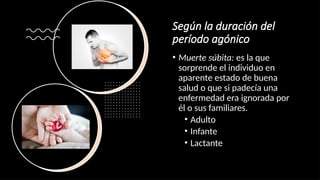 Según la duración del
período agónico
• Muerte súbita: es la que
sorprende el individuo en
aparente estado de buena
salud o que si padecía una
enfermedad era ignorada por
él o sus familiares.
• Adulto
• Infante
• Lactante
 