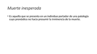 Muerte inesperada
• Es aquella que se presenta en un individuo portador de una patología
cuyo pronóstico no hacia presumir la inminencia de la muerte.
 