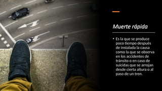 Muerte rápida
• Es la que se produce
poco tiempo después
de instalada la causa
como la que se observa
en los accidentes de
tránsito o en caso de
suicidas que se arrojan
desde cierta altura o al
paso de un tren.
 