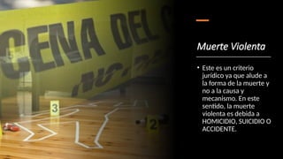 Muerte Violenta
• Este es un criterio
jurídico ya que alude a
la forma de la muerte y
no a la causa y
mecanismo. En este
sentido, la muerte
violenta es debida a
HOMICIDIO, SUICIDIO O
ACCIDENTE.
 