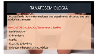 TANATOSEMIOLOGÍA
Descripción de las transformaciones que experimenta el cuerpo una vez
producida la muerte.
INMEDIATOS O ALEJADOS/Tempranos o Tardíos
• Deshidratación
• Enfriamiento
• Rigidez
• Espasmo cadavérico
• Livideces e hipostasias cadavéricas
 