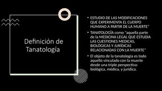 Definición de
Tanatología
• ESTUDIO DE LAS MODIFICACIONES
QUE EXPERIMENTA EL CUERPO
HUMANO A PARTIR DE LA MUERTE“
• TANATOLOGÍA como "aquella parte
de la MEDICINA LEGAL QUE ESTUDIA
LAS CUESTIONES MEDICAS,
BIOLÓGICAS Y JURÍDICAS
RELACIONADAS CON LA MUERTE“
• El objeto de la tanatología es todo
aquello vinculado con la muerte
desde una triple perspectiva:
biológica, médica, y jurídica.
 