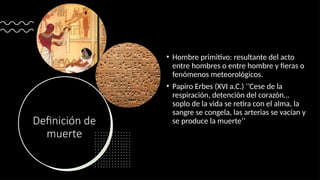 Definición de
muerte
• Hombre primitivo: resultante del acto
entre hombres o entre hombre y fieras o
fenómenos meteorológicos.
• Papiro Erbes (XVI a.C.) ‘’Cese de la
respiración, detención del corazón…
soplo de la vida se retira con el alma, la
sangre se congela, las arterias se vacían y
se produce la muerte’’
 