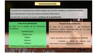 TANATOCRONOLOGÍA
Conjunto de comprobaciones médico-legales que permite establecer la data de la muerte.
Son importantes en casos de muertes violentas (Homicidios).
Se debe fijar un punto, el cual es: comienzo de la putrefacción.
Antes de la putrefacción
Se basa en el estudio de los fenómenos
inmediatos:
Deshidratación
Enfriamiento
Rigidez
Espasmo
Livideces
+ Potasio en humor vitreo y contenido gástrico.
Después de la putrefacción
Se basa en la evaluación de los fenómenos
cadavéricos tardíos relacionándolos con el lugar
donde fue hallado el cadáver.
+ Datos aportados por la ENTOMOLOGÍA FORENSE
Cantidad y calidad de insectos que
intervienen en la transformación cadavérica.
 