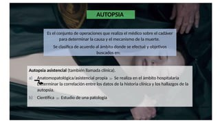 AUTOPSIA
Es el conjunto de operaciones que realiza el médico sobre el cadáver
para determinar la causa y el mecanismo de la muerte.
Se clasifica de acuerdo al ámbito donde se efectué y objetivos
buscados en:
Autopsia asistencial (también llamada clínica).
a) Anatomopatológica/asistencial propia  Se realiza en el ámbito hospitalaria
Determinar la correlación entre los datos de la historia clínica y los hallazgos de la
autopsia.
b) Científica  Estudio de una patología
 