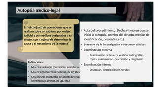 Autopsia medico-legal
Es "el conjunto de operaciones que se
realizan sobre un cadáver, por orden
judicial y por médicos designados a tal
efecto, con el objeto de determinar la
causa y el mecanismo de la muerte”
Indicaciones:
• Muertes violentas (homicidio, suicidio, accidente)
• Muertes no violentas (Súbitas, px sin atención médica, px con atención med.)
• Misceláneas (Sospecha de aborto provocado, infanticidio, personas no
identificadas, presos, px Qx, etc.)
1. Determinar la causa de la muerte.
2. Ayudar a establecer la manera de la
muerte.
3. Colaborar en la estimación del
intervalo post-mortem.
4. Ayuda a establecer la identidad del
difunto.
• Acta del procedimiento. (Fecha y hora en que se
inició la autopsia, nombre del difunto, medios de
identificación, presentes, etc.)
• Sumario de la investigación o resumen clínico
• Examinación externa
– Examinación del cuerpo vestido, radiografías,
ropas, examinación, descripción y diagramas
• Examinación interna
– Disección, descripción de heridas
 
