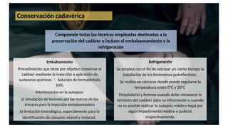 Conservación cadavérica
Comprende todas las técnicas empleadas destinadas a la
preservación del cadáver e incluye el embalsamamiento y la
refrigeración
Embalsamiento
Procedimiento que tiene por objetivo conservar el
cadáver mediante la inyección o aplicación de
sustancias químicas  Solución de formaldehido
10%;
Interferencias en la autopsia:
a) simulación de lesiones por las marcas de los
trócares para la inyección embalsamadora
b) limitación toxicológica, especialmente para la
identificación de cianuros, etanol y metanol.
Refrigeración
Se emplea con el fin de retrasar un cierto tiempo la
instalación de los fenómenos putrefactivos.
Se realiza en cámaras donde puede regularse la
temperatura entre 0ᵒC y 20ᵒC
Hospitalario y forense cuando debe retrasarse la
remisión del cadáver para su inhumación o cuando
no es posible realizar la autopsia médico-legal por
algún impedimento médico o judicial,
respectivamente.
 