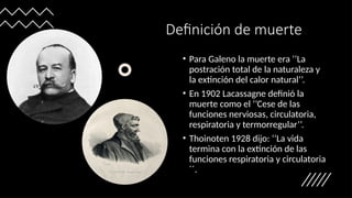 Definición de muerte
• Para Galeno la muerte era ‘’La
postración total de la naturaleza y
la extinción del calor natural’’.
• En 1902 Lacassagne definió la
muerte como el ‘’Cese de las
funciones nerviosas, circulatoria,
respiratoria y termorregular’’.
• Thoinoten 1928 dijo: ‘’La vida
termina con la extinción de las
funciones respiratoria y circulatoria
´´.
 