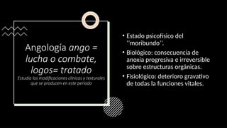 Angología ango =
lucha o combate,
logos= tratado
Estudia las modificaciones clínicas y texturales
que se producen en este período
• Estado psicofísico del
‘’moribundo’’.
• Biológico: consecuencia de
anoxia progresiva e irreversible
sobre estructuras orgánicas.
• Fisiológico: deterioro gravativo
de todas la funciones vitales.
 
