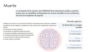 La concepción de la muerte como PROCESO tiene importancia jurídica y práctica
puesto que va a posibilitar el diagnóstico de muerte encefálica en las condiciones
de la ley de trasplantes de órganos.
Se desarrolla en un lapso
variable
Periodo agónico
En muerte rápida
Inexistente
Em muerte subita
Breve
Muerte
En el estado terminal
Prolongado
 