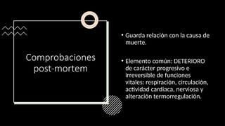 Comprobaciones
post-mortem
• Guarda relación con la causa de
muerte.
• Elemento común: DETERIORO
de carácter progresivo e
irreversible de funciones
vitales: respiración, circulación,
actividad cardiaca, nerviosa y
alteración termorregulación.
 