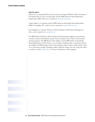 Social network analysis
14 Social network analysis IBM Institute for Knowledge-Based Organizations
About the authors
Rob Cross is an Assistant Professor at the University of Virginia’s McIntire School of Commerce
In Charlottesville, VA and a research fellow with the IBM Institute for Knowledge-Based
Organizations (IKO). Rob can be contacted at robcross@virginia.edu.
Andrew Parker is a Consultant with the IBM Institute for Knowledge-Based Organizations
(IKO) in Cambridge, MA. Andrew can be contacted at andparke@us.ibm.com.
Steve Borgatti is an Associate Professor at Boston College’s Carroll School of Management.
Steve can be contacted at borgatts@bc.edu.
The IBM Institute for Business Value develops fact-based strategic insights for senior business
executives around critical industry-specific and cross-industry issues. Clients in the Institute’s
member programs—the IBM Business Value Alliance and the IBM Institute for Knowledge-
Based Organizations—benefit from access to in-depth consulting studies, a community of peers,
and dialogue with IBM strategic advisors. These programs help executives realize business value
in an environment of rapid, technology-enabled competitive change. You may contact the author
or send an e-mail to bva@us.ibm.com for more information on these programs.
 